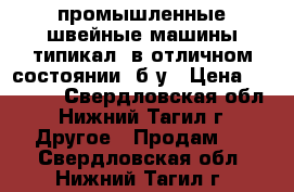 промышленные швейные машины типикал, в отличном состоянии, б/у › Цена ­ 10 000 - Свердловская обл., Нижний Тагил г. Другое » Продам   . Свердловская обл.,Нижний Тагил г.